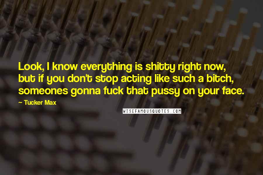Tucker Max Quotes: Look, I know everything is shitty right now, but if you don't stop acting like such a bitch, someones gonna fuck that pussy on your face.