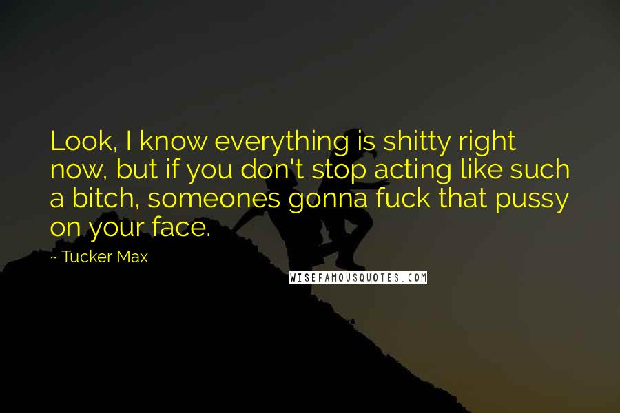 Tucker Max Quotes: Look, I know everything is shitty right now, but if you don't stop acting like such a bitch, someones gonna fuck that pussy on your face.