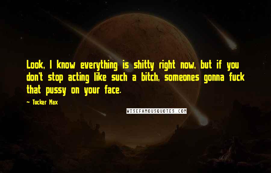 Tucker Max Quotes: Look, I know everything is shitty right now, but if you don't stop acting like such a bitch, someones gonna fuck that pussy on your face.