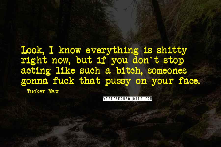 Tucker Max Quotes: Look, I know everything is shitty right now, but if you don't stop acting like such a bitch, someones gonna fuck that pussy on your face.