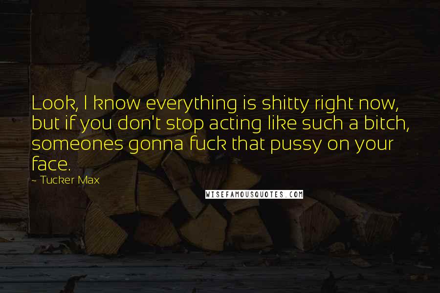 Tucker Max Quotes: Look, I know everything is shitty right now, but if you don't stop acting like such a bitch, someones gonna fuck that pussy on your face.