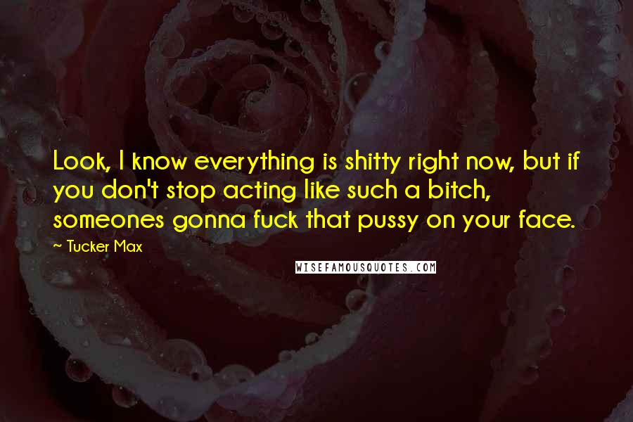 Tucker Max Quotes: Look, I know everything is shitty right now, but if you don't stop acting like such a bitch, someones gonna fuck that pussy on your face.