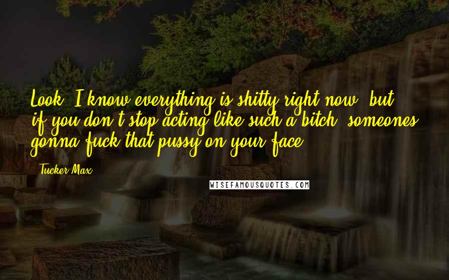 Tucker Max Quotes: Look, I know everything is shitty right now, but if you don't stop acting like such a bitch, someones gonna fuck that pussy on your face.