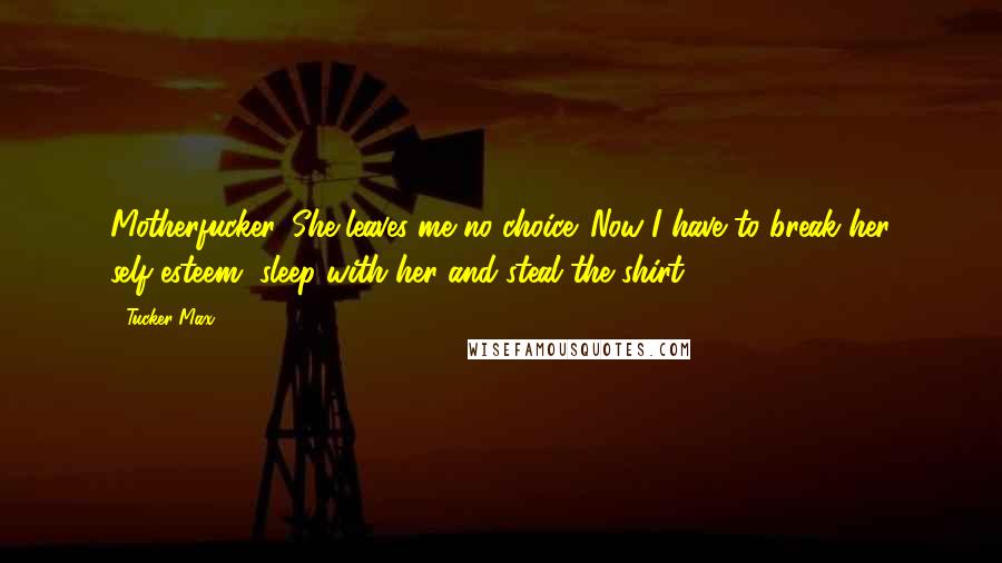 Tucker Max Quotes: Motherfucker. She leaves me no choice. Now I have to break her self-esteem, sleep with her and steal the shirt.