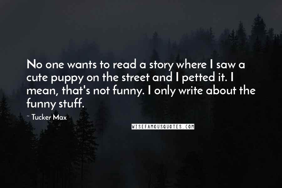 Tucker Max Quotes: No one wants to read a story where I saw a cute puppy on the street and I petted it. I mean, that's not funny. I only write about the funny stuff.