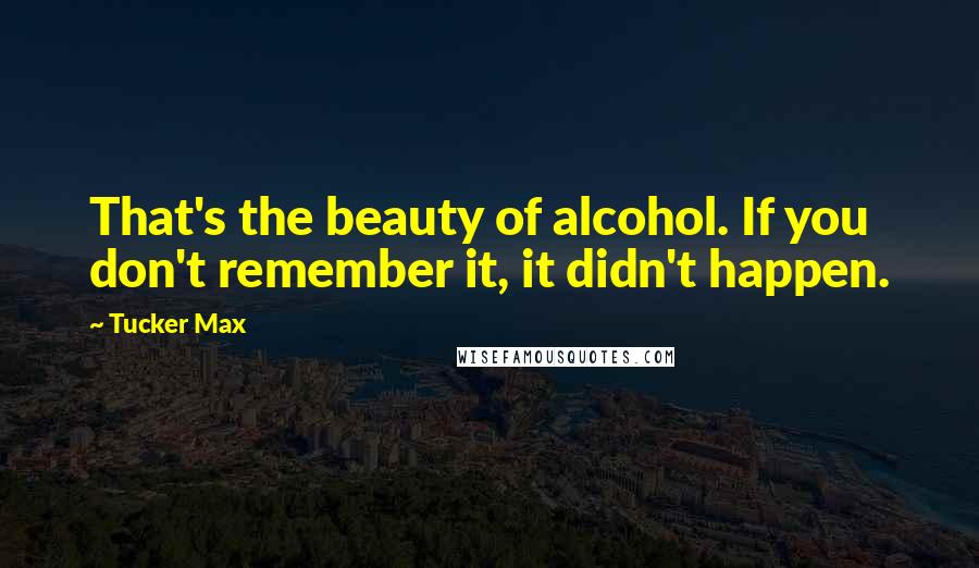 Tucker Max Quotes: That's the beauty of alcohol. If you don't remember it, it didn't happen.