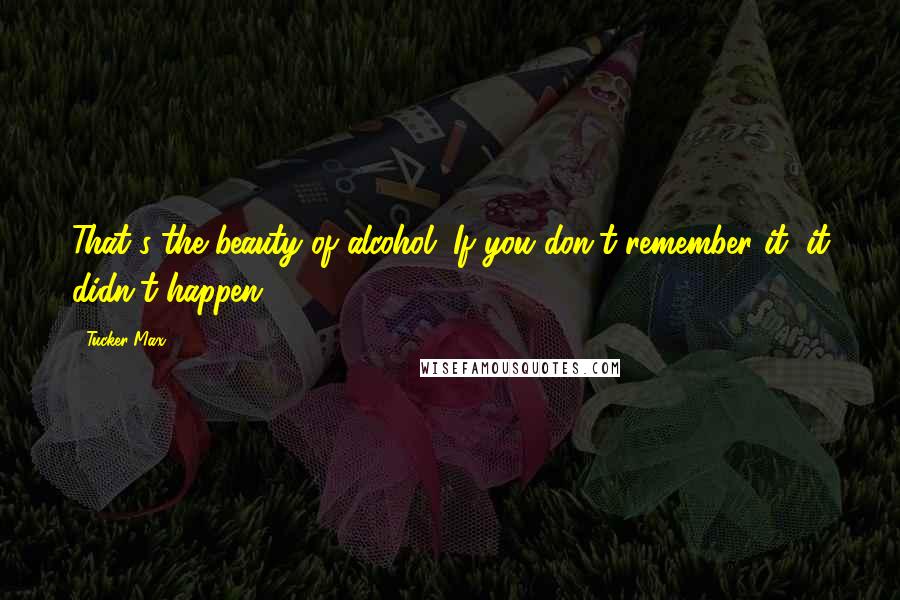 Tucker Max Quotes: That's the beauty of alcohol. If you don't remember it, it didn't happen.