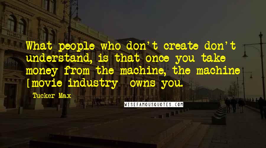 Tucker Max Quotes: What people who don't create don't understand, is that once you take money from the machine, the machine [movie industry] owns you.