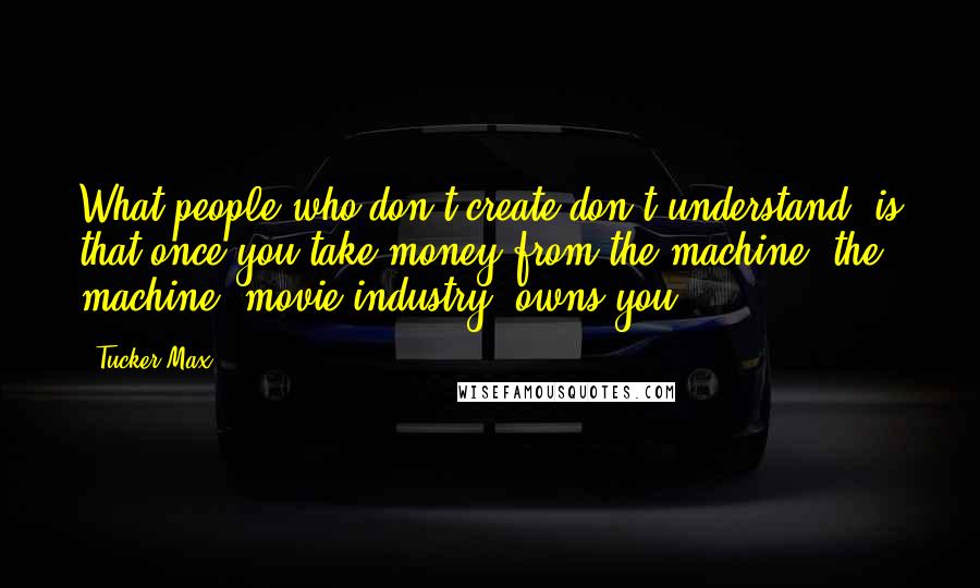 Tucker Max Quotes: What people who don't create don't understand, is that once you take money from the machine, the machine [movie industry] owns you.