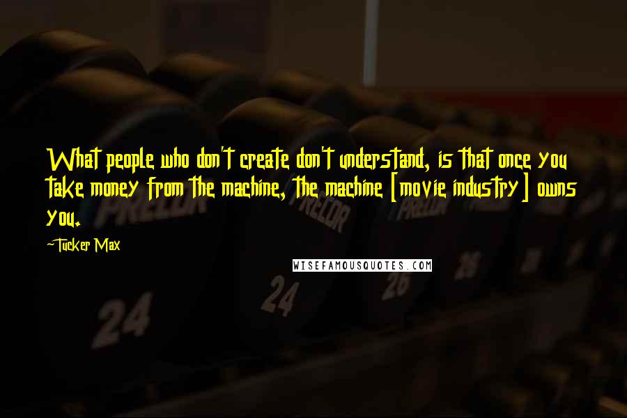 Tucker Max Quotes: What people who don't create don't understand, is that once you take money from the machine, the machine [movie industry] owns you.