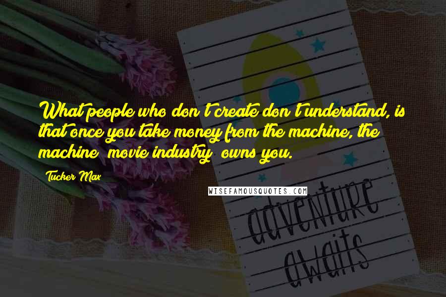 Tucker Max Quotes: What people who don't create don't understand, is that once you take money from the machine, the machine [movie industry] owns you.