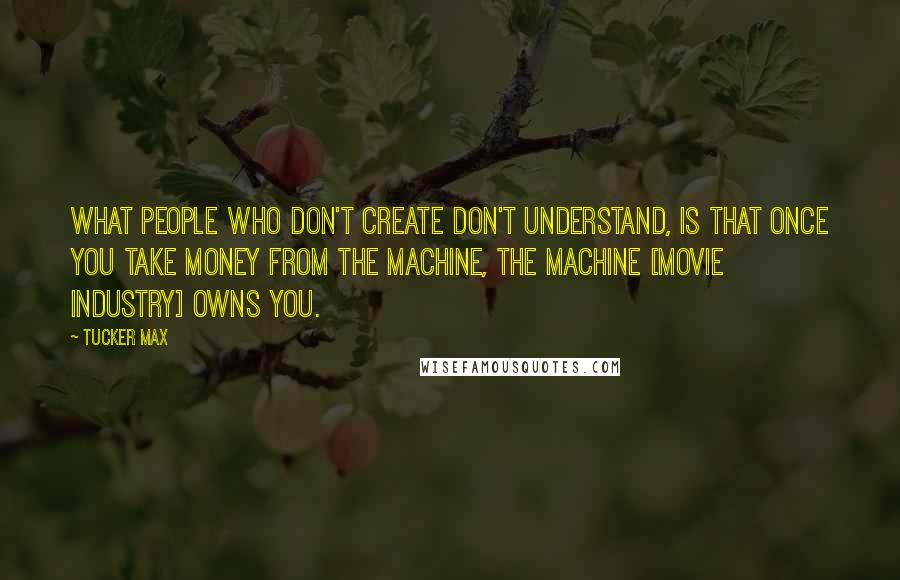 Tucker Max Quotes: What people who don't create don't understand, is that once you take money from the machine, the machine [movie industry] owns you.