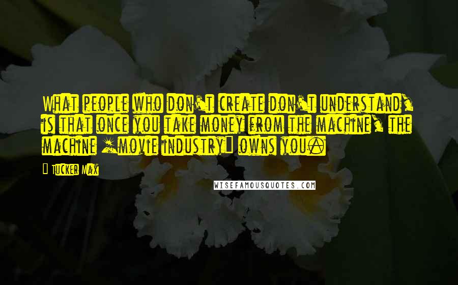 Tucker Max Quotes: What people who don't create don't understand, is that once you take money from the machine, the machine [movie industry] owns you.