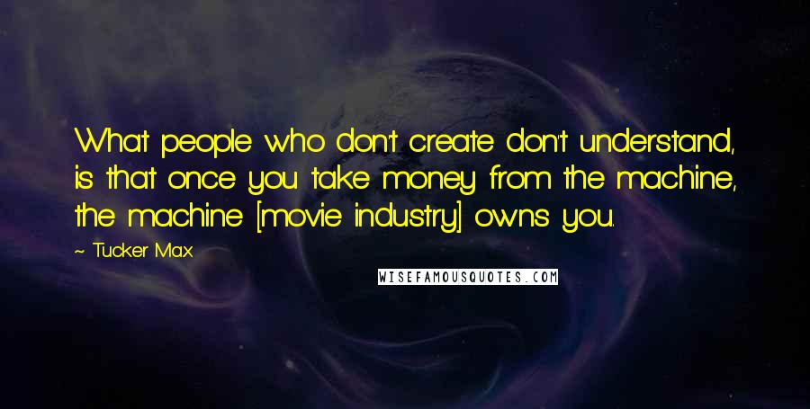 Tucker Max Quotes: What people who don't create don't understand, is that once you take money from the machine, the machine [movie industry] owns you.