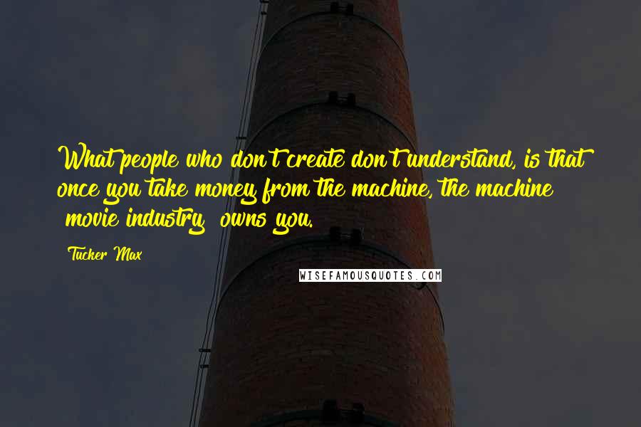 Tucker Max Quotes: What people who don't create don't understand, is that once you take money from the machine, the machine [movie industry] owns you.