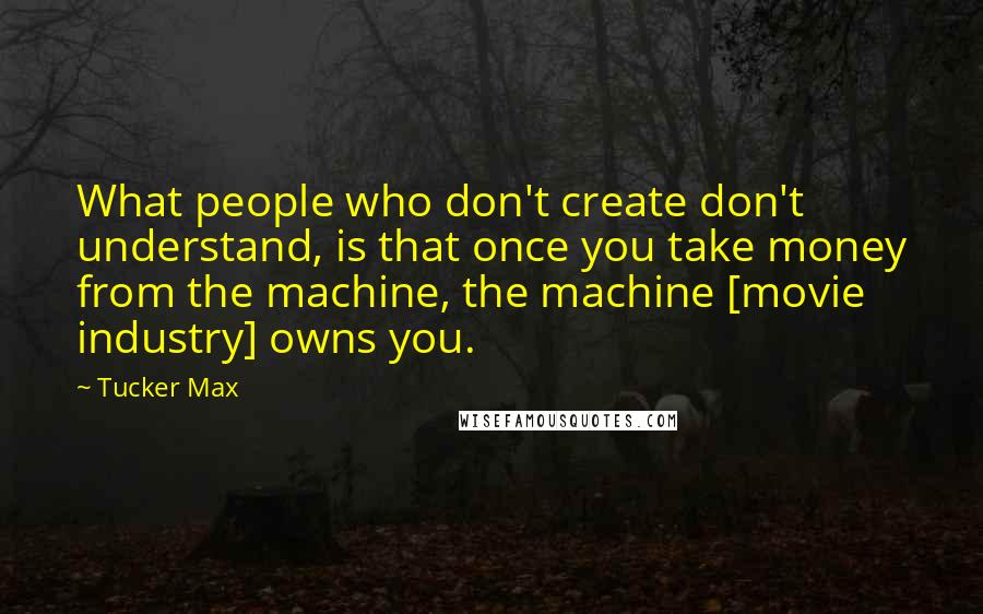 Tucker Max Quotes: What people who don't create don't understand, is that once you take money from the machine, the machine [movie industry] owns you.