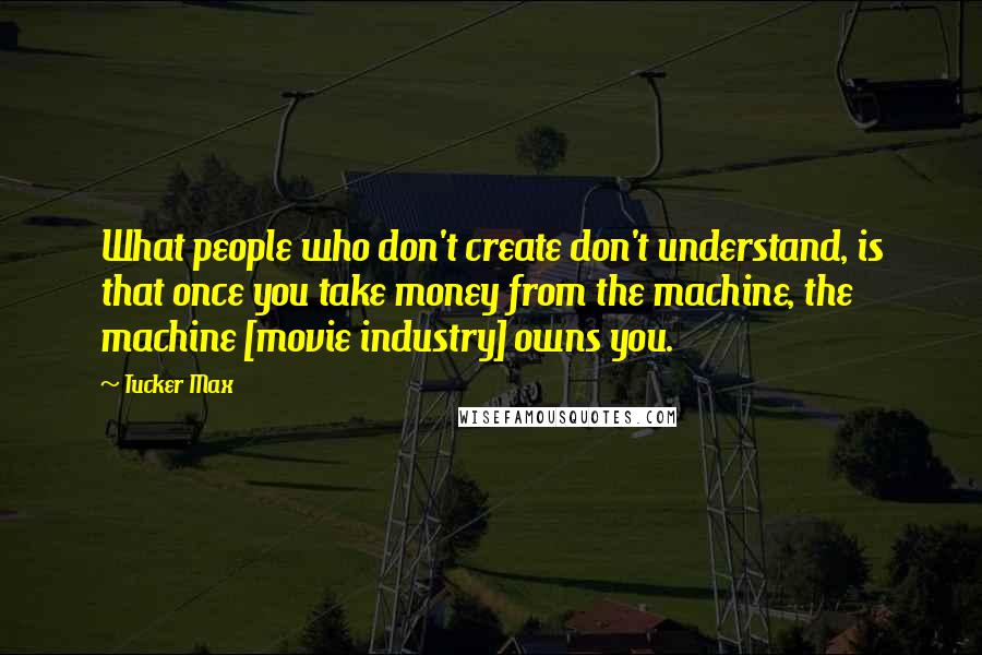 Tucker Max Quotes: What people who don't create don't understand, is that once you take money from the machine, the machine [movie industry] owns you.