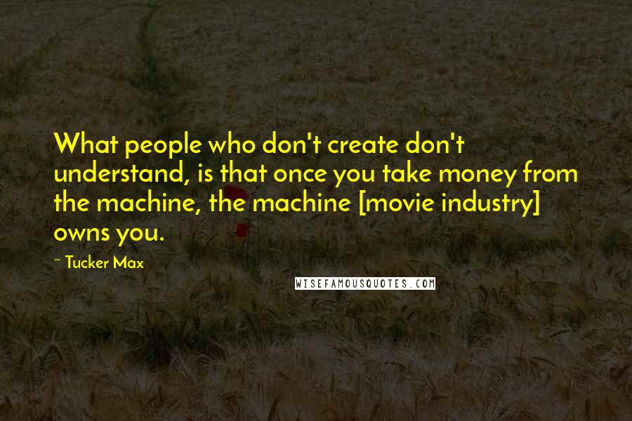 Tucker Max Quotes: What people who don't create don't understand, is that once you take money from the machine, the machine [movie industry] owns you.