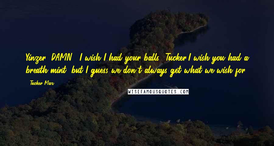 Tucker Max Quotes: Yinzer: DAMN!! I wish I had your balls! Tucker:I wish you had a breath mint, but I guess we don't always get what we wish for.