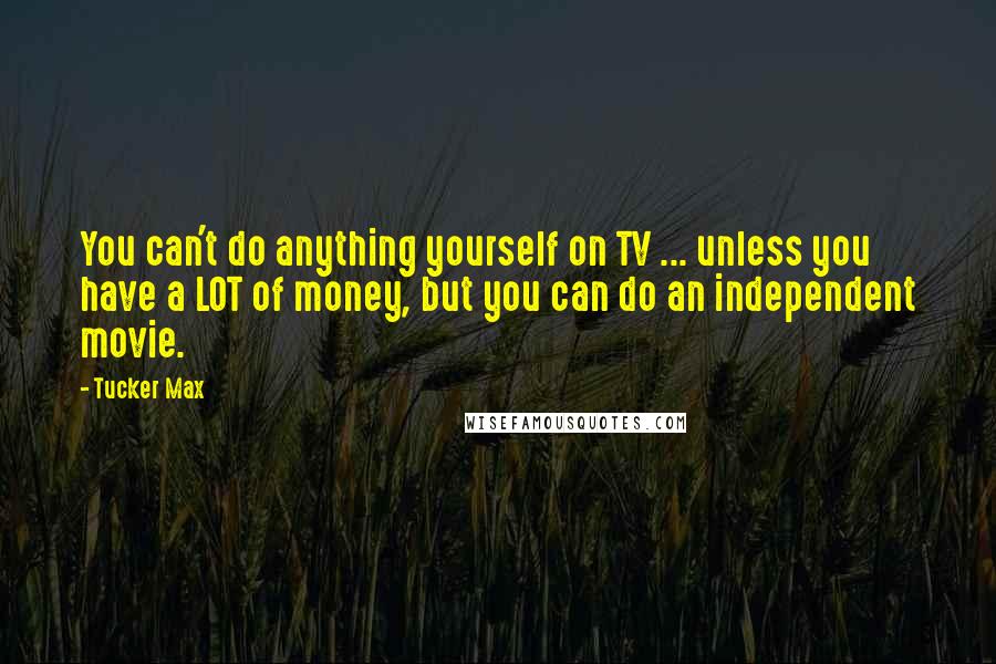 Tucker Max Quotes: You can't do anything yourself on TV ... unless you have a LOT of money, but you can do an independent movie.