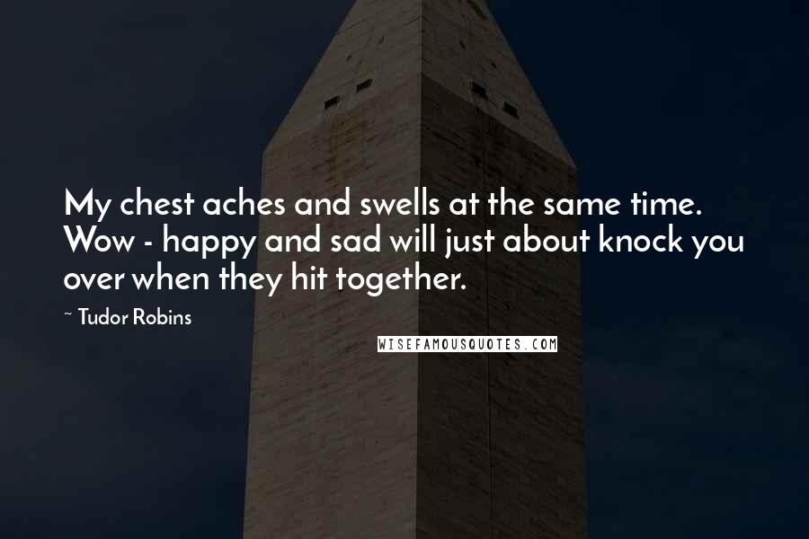 Tudor Robins Quotes: My chest aches and swells at the same time. Wow - happy and sad will just about knock you over when they hit together.