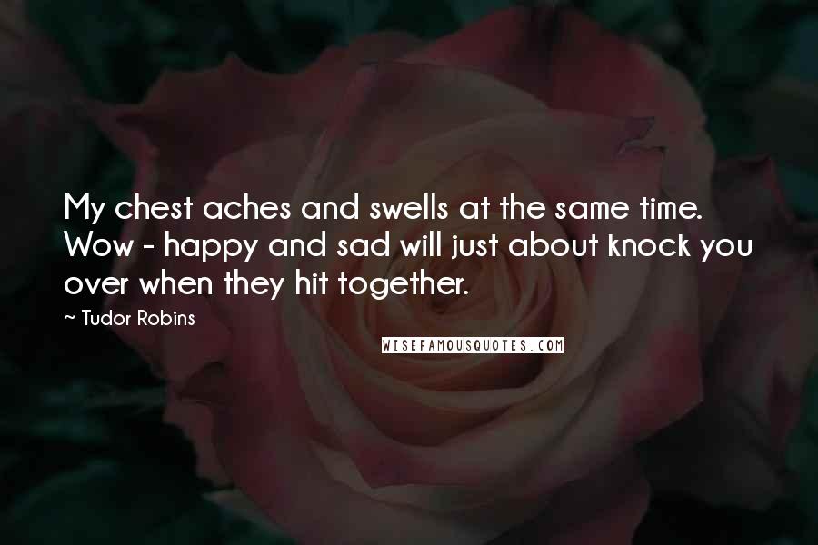 Tudor Robins Quotes: My chest aches and swells at the same time. Wow - happy and sad will just about knock you over when they hit together.