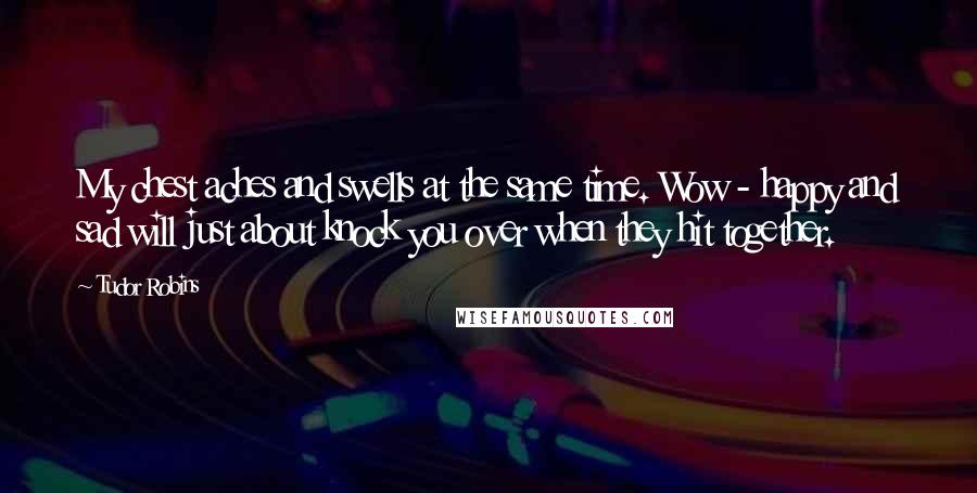 Tudor Robins Quotes: My chest aches and swells at the same time. Wow - happy and sad will just about knock you over when they hit together.