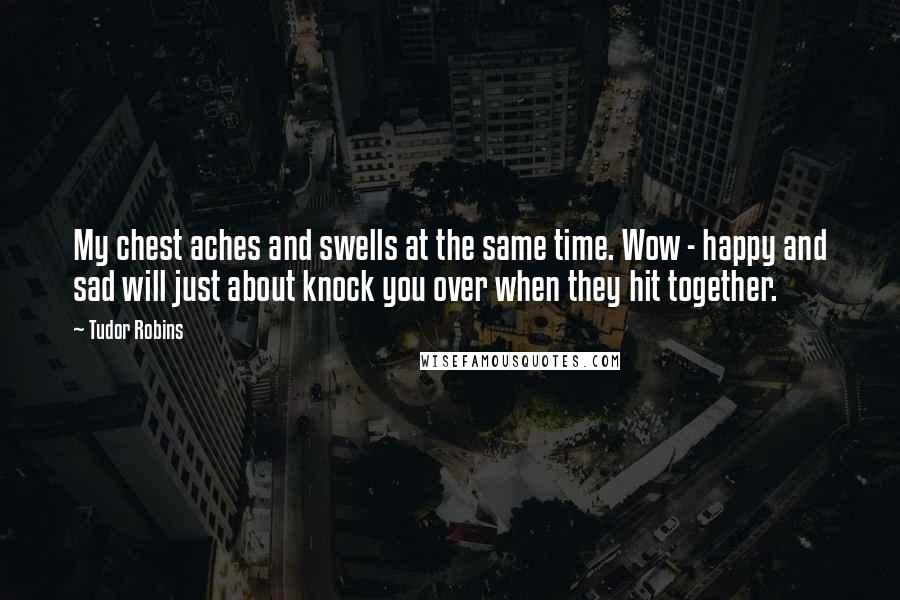Tudor Robins Quotes: My chest aches and swells at the same time. Wow - happy and sad will just about knock you over when they hit together.