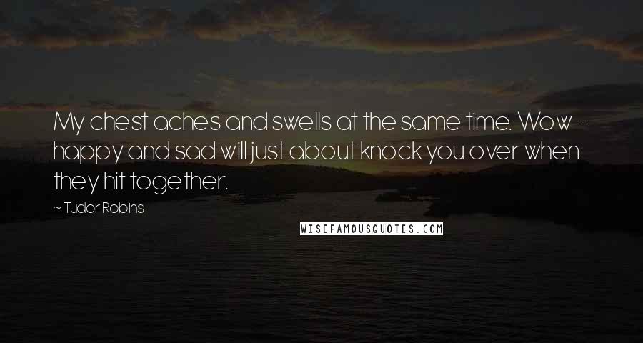 Tudor Robins Quotes: My chest aches and swells at the same time. Wow - happy and sad will just about knock you over when they hit together.