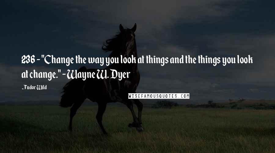 Tudor Wild Quotes: 236 - "Change the way you look at things and the things you look at change." - Wayne W. Dyer