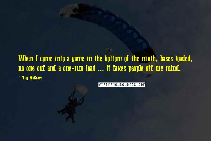 Tug McGraw Quotes: When I come into a game in the bottom of the ninth, bases loaded, no one out and a one-run lead ... it takes people off my mind.