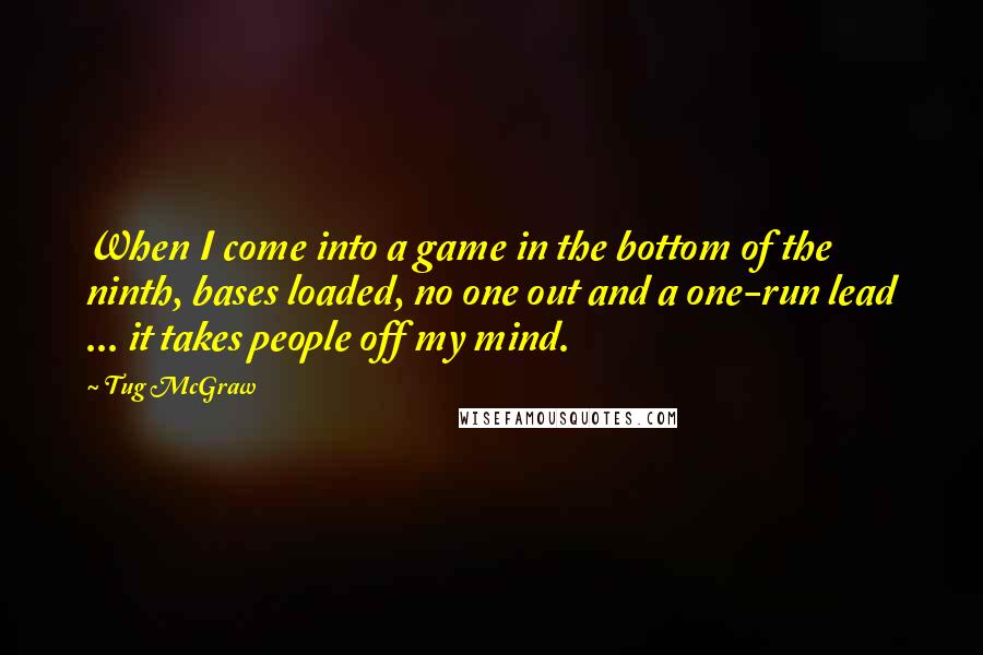 Tug McGraw Quotes: When I come into a game in the bottom of the ninth, bases loaded, no one out and a one-run lead ... it takes people off my mind.