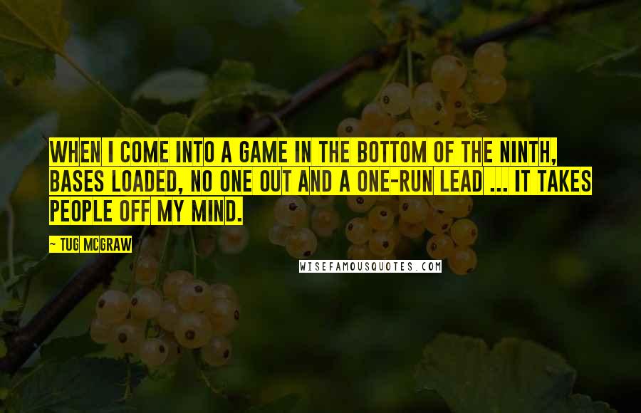 Tug McGraw Quotes: When I come into a game in the bottom of the ninth, bases loaded, no one out and a one-run lead ... it takes people off my mind.