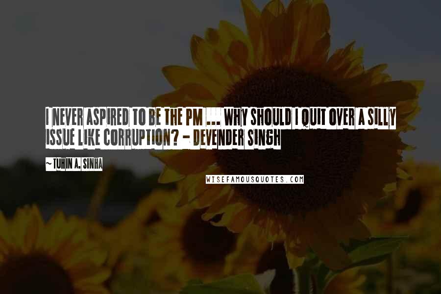 Tuhin A. Sinha Quotes: I never aspired to be the PM ... Why should I quit over a silly issue like corruption? - Devender Singh