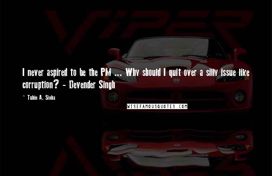 Tuhin A. Sinha Quotes: I never aspired to be the PM ... Why should I quit over a silly issue like corruption? - Devender Singh