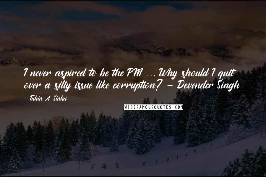 Tuhin A. Sinha Quotes: I never aspired to be the PM ... Why should I quit over a silly issue like corruption? - Devender Singh