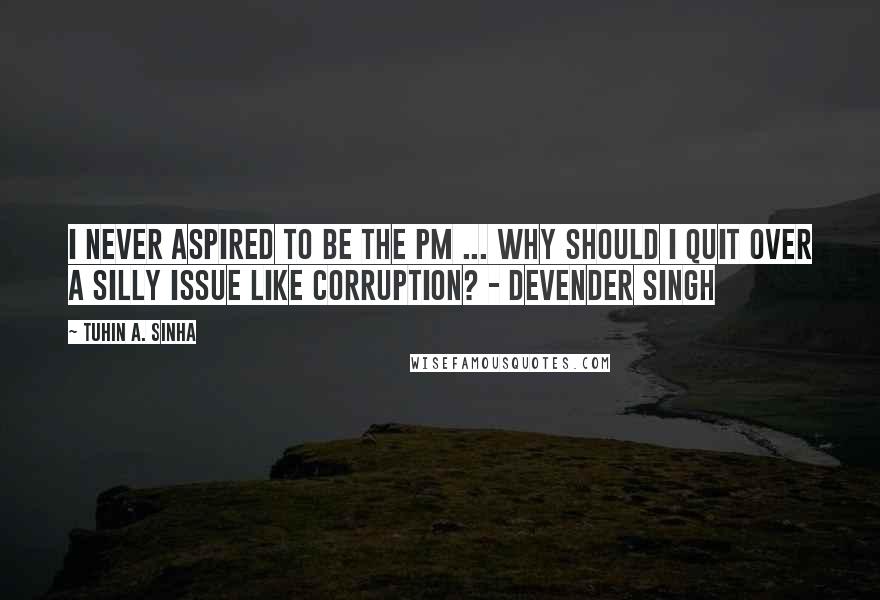 Tuhin A. Sinha Quotes: I never aspired to be the PM ... Why should I quit over a silly issue like corruption? - Devender Singh