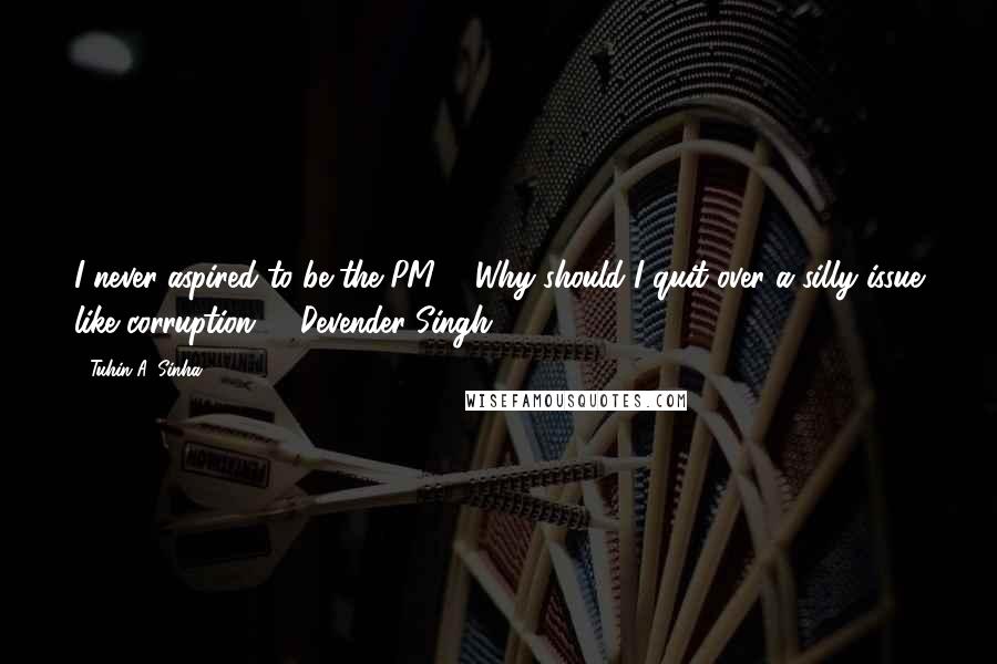 Tuhin A. Sinha Quotes: I never aspired to be the PM ... Why should I quit over a silly issue like corruption? - Devender Singh