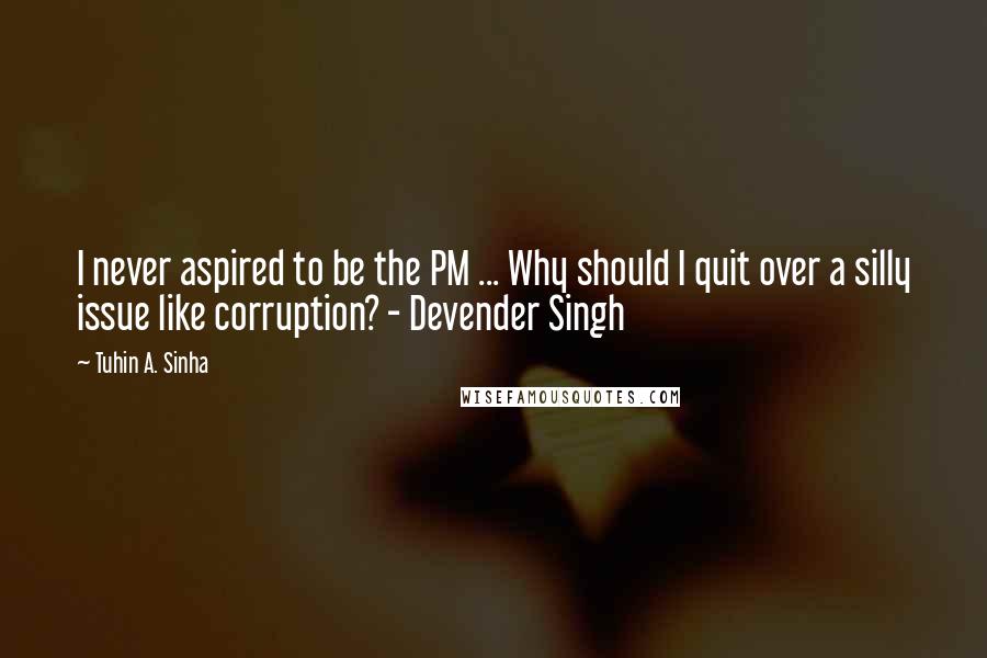 Tuhin A. Sinha Quotes: I never aspired to be the PM ... Why should I quit over a silly issue like corruption? - Devender Singh