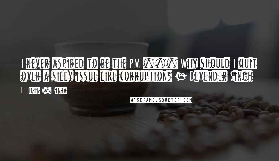 Tuhin A. Sinha Quotes: I never aspired to be the PM ... Why should I quit over a silly issue like corruption? - Devender Singh