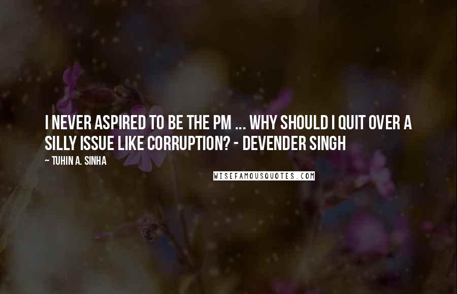 Tuhin A. Sinha Quotes: I never aspired to be the PM ... Why should I quit over a silly issue like corruption? - Devender Singh