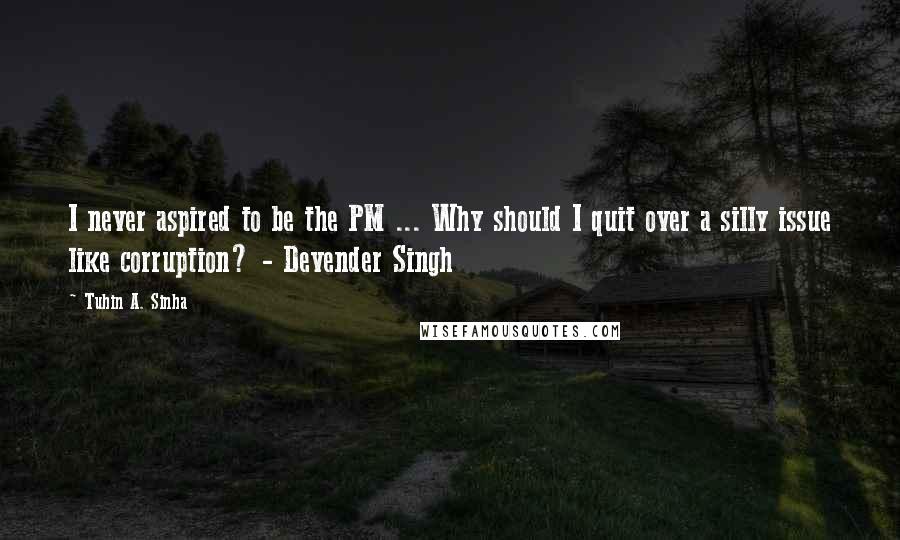 Tuhin A. Sinha Quotes: I never aspired to be the PM ... Why should I quit over a silly issue like corruption? - Devender Singh