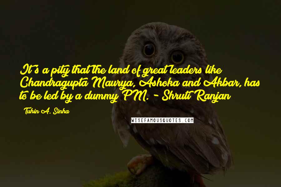 Tuhin A. Sinha Quotes: It's a pity that the land of great leaders like Chandragupta Maurya, Ashoka and Akbar, has to be led by a dummy PM. - Shruti Ranjan