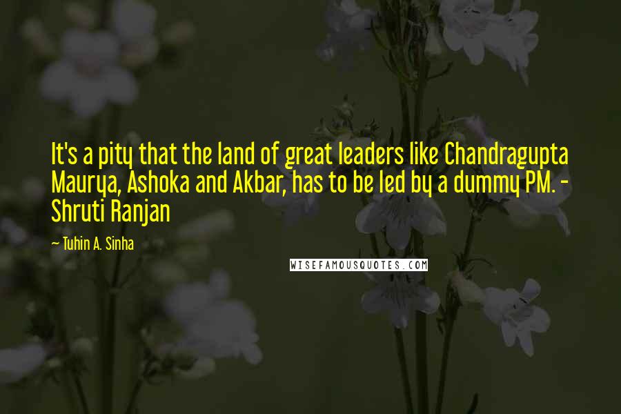 Tuhin A. Sinha Quotes: It's a pity that the land of great leaders like Chandragupta Maurya, Ashoka and Akbar, has to be led by a dummy PM. - Shruti Ranjan