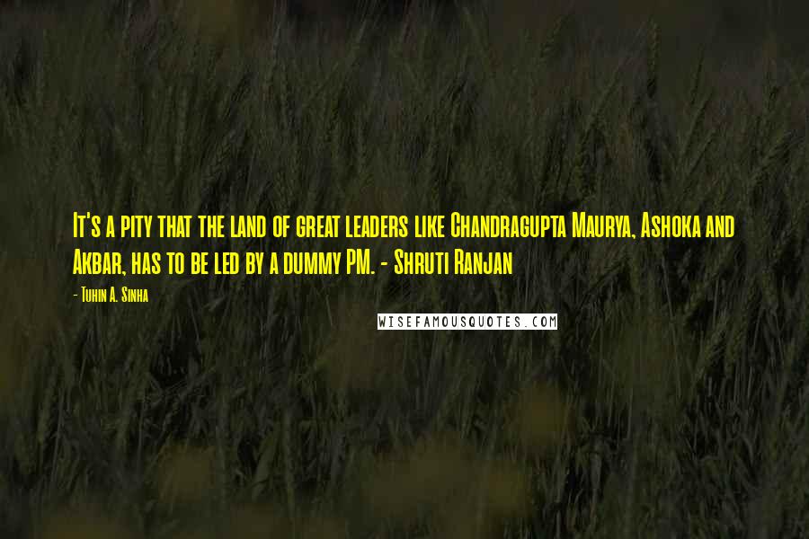 Tuhin A. Sinha Quotes: It's a pity that the land of great leaders like Chandragupta Maurya, Ashoka and Akbar, has to be led by a dummy PM. - Shruti Ranjan
