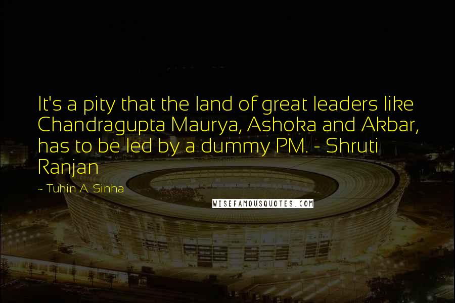 Tuhin A. Sinha Quotes: It's a pity that the land of great leaders like Chandragupta Maurya, Ashoka and Akbar, has to be led by a dummy PM. - Shruti Ranjan