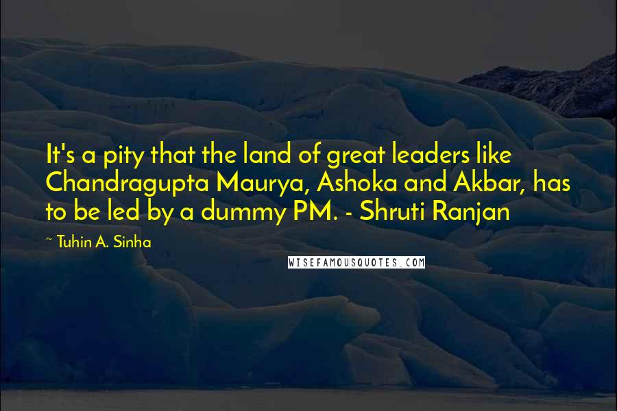 Tuhin A. Sinha Quotes: It's a pity that the land of great leaders like Chandragupta Maurya, Ashoka and Akbar, has to be led by a dummy PM. - Shruti Ranjan