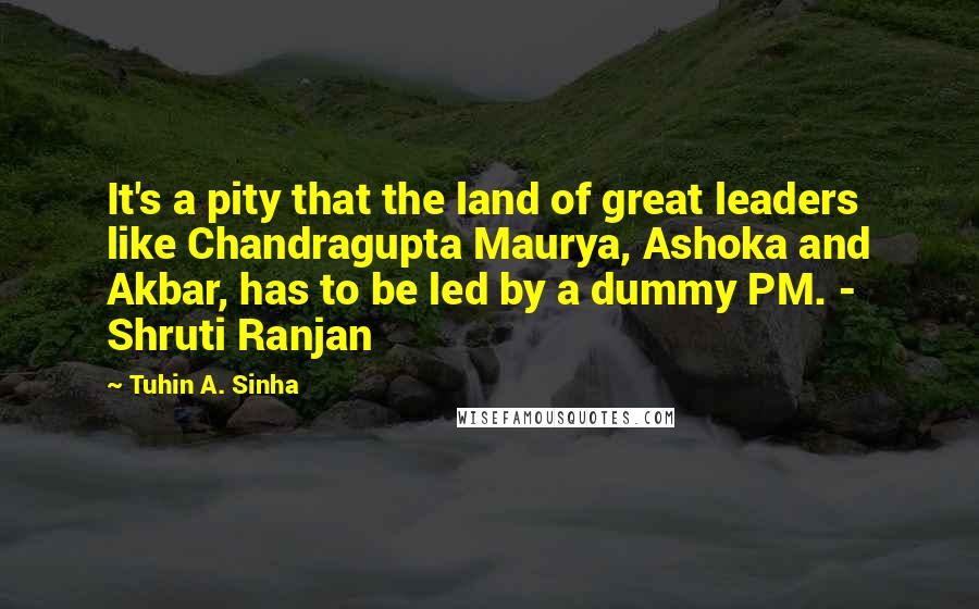 Tuhin A. Sinha Quotes: It's a pity that the land of great leaders like Chandragupta Maurya, Ashoka and Akbar, has to be led by a dummy PM. - Shruti Ranjan