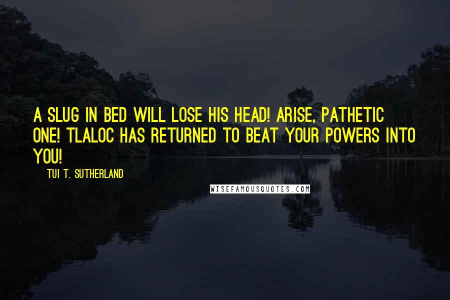 Tui T. Sutherland Quotes: A SLUG IN BED WILL LOSE HIS HEAD! ARISE, PATHETIC ONE! TLALOC HAS RETURNED TO BEAT YOUR POWERS INTO YOU!