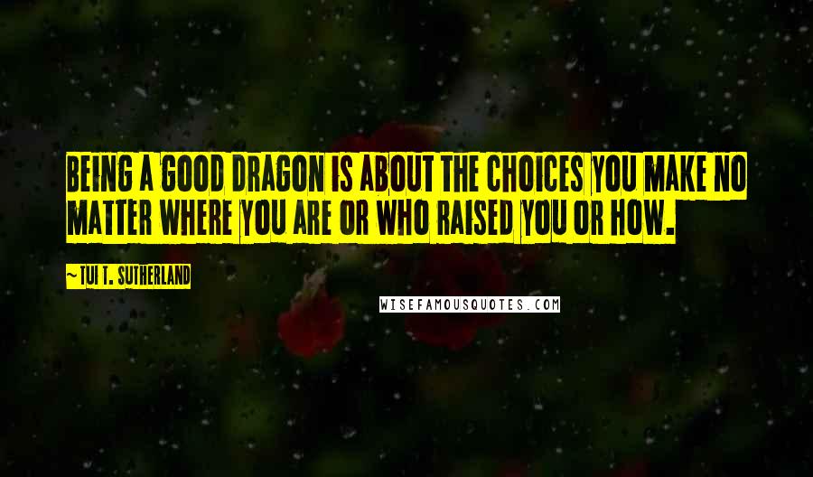Tui T. Sutherland Quotes: Being a good dragon is about the choices you make no matter where you are or who raised you or how.